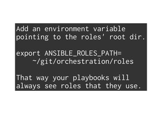 Add an environment variable
pointing to the roles' root dir.
export ANSIBLE_ROLES_PATH=
~/git/orchestration/roles
That way your playbooks will
always see roles that they use.
 