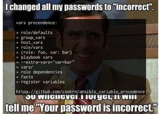 vars precendence:
» role/defaults
» group_vars
» host_vars
» role/vars
» {role: foo, var: bar}
» playbook vars
» --extra-vars="var=bar"
» vars/
» role dependencies
» facts
» register variables
https://github.com/cookrn/ansible_variable_precedence
 