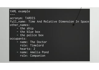 YAML example
---
acronym: TARDIS
full_name: Time And Relative Dimension In Space
other_names:
- the ship
- the blue box
- the police box
occupants:
- name: The Doctor
role: Timelord
hearts: 2
- name: Amelia Pond
role: Companion
 