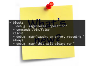 - block:
- debug: msg="normal operation"
- command: /bin/false
rescue:
- debug: msg="caught an error, rescuing!"
always:
- debug: msg="this will always run"
 