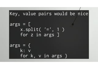 Key, value pairs would be nice
args = [
x.split( '=', 1 )
for z in args ]
args = {
k: v
for k, v in args }
 