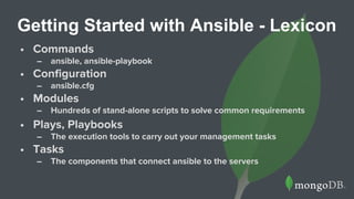 Getting Started with Ansible - Lexicon
• Commands
– ansible, ansible-playbook
• Configuration
– ansible.cfg
• Modules
– Hundreds of stand-alone scripts to solve common requirements
• Plays, Playbooks
– The execution tools to carry out your management tasks
• Tasks
– The components that connect ansible to the servers
 