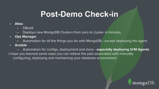 Post-Demo Check-in
• Atlas
– DBaaS
– Deploys new MongoDB Clusters from zero to cluster in minutes.
• Ops Manager
– Automation for all the things you do with MongoDB - except deploying the agent.
• Ansible
– Automation for configs, deployment and more - especially deploying O/M Agents
I hope you learned some ways you can relieve the pain associated with manually
configuring, deploying and maintaining your database environment.
 
