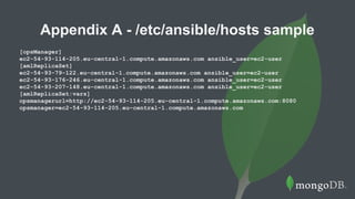 Appendix A - /etc/ansible/hosts sample
[opsManager]
ec2-54-93-114-205.eu-central-1.compute.amazonaws.com ansible_user=ec2-user
[amlReplicaSet]
ec2-54-93-79-122.eu-central-1.compute.amazonaws.com ansible_user=ec2-user
ec2-54-93-176-246.eu-central-1.compute.amazonaws.com ansible_user=ec2-user
ec2-54-93-207-148.eu-central-1.compute.amazonaws.com ansible_user=ec2-user
[amlReplicaSet:vars]
opsmanagerurl=http://ec2-54-93-114-205.eu-central-1.compute.amazonaws.com:8080
opsmanager=ec2-54-93-114-205.eu-central-1.compute.amazonaws.com
 
