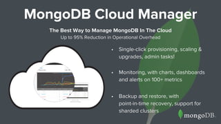 • Single-click provisioning, scaling &
upgrades, admin tasks!
• Monitoring, with charts, dashboards
and alerts on 100+ metrics
• Backup and restore, with
point-in-time recovery, support for
sharded clusters
MongoDB Cloud Manager
The Best Way to Manage MongoDB In The Cloud
Up to 95% Reduction in Operational Overhead
 