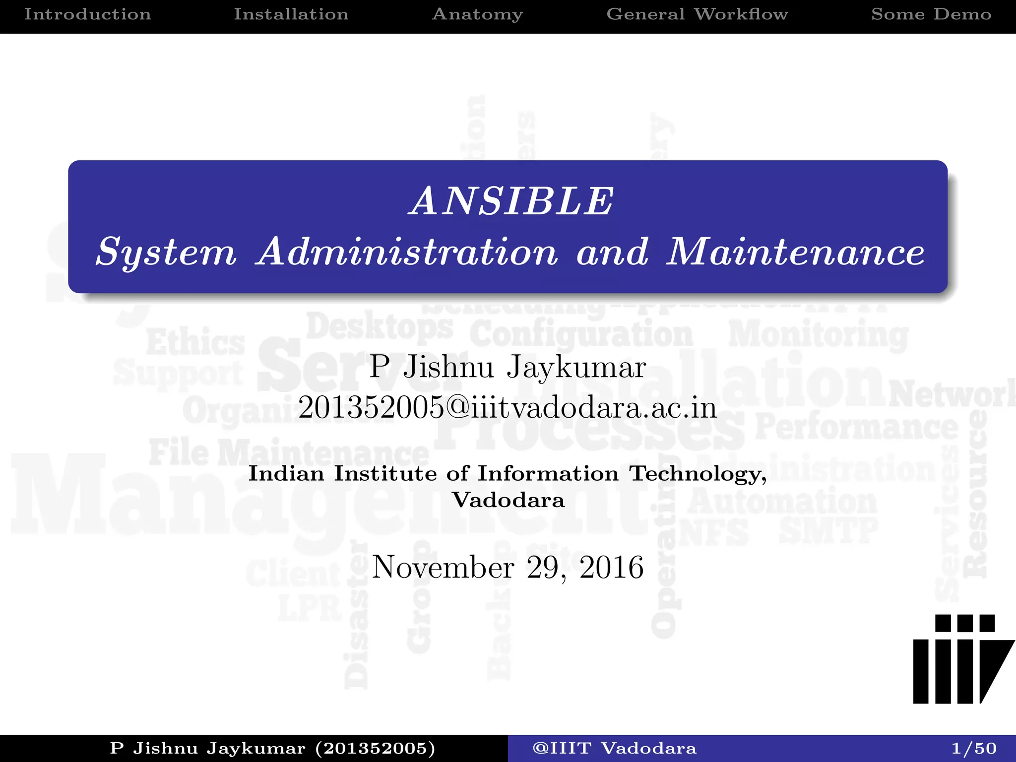 Introduction Installation Anatomy General Workﬂow Some Demo
ANSIBLE
System Administration and Maintenance
P Jishnu Jaykumar
201352005@iiitvadodara.ac.in
Indian Institute of Information Technology,
Vadodara
November 29, 2016
P Jishnu Jaykumar (201352005) @IIIT Vadodara 1/50
 