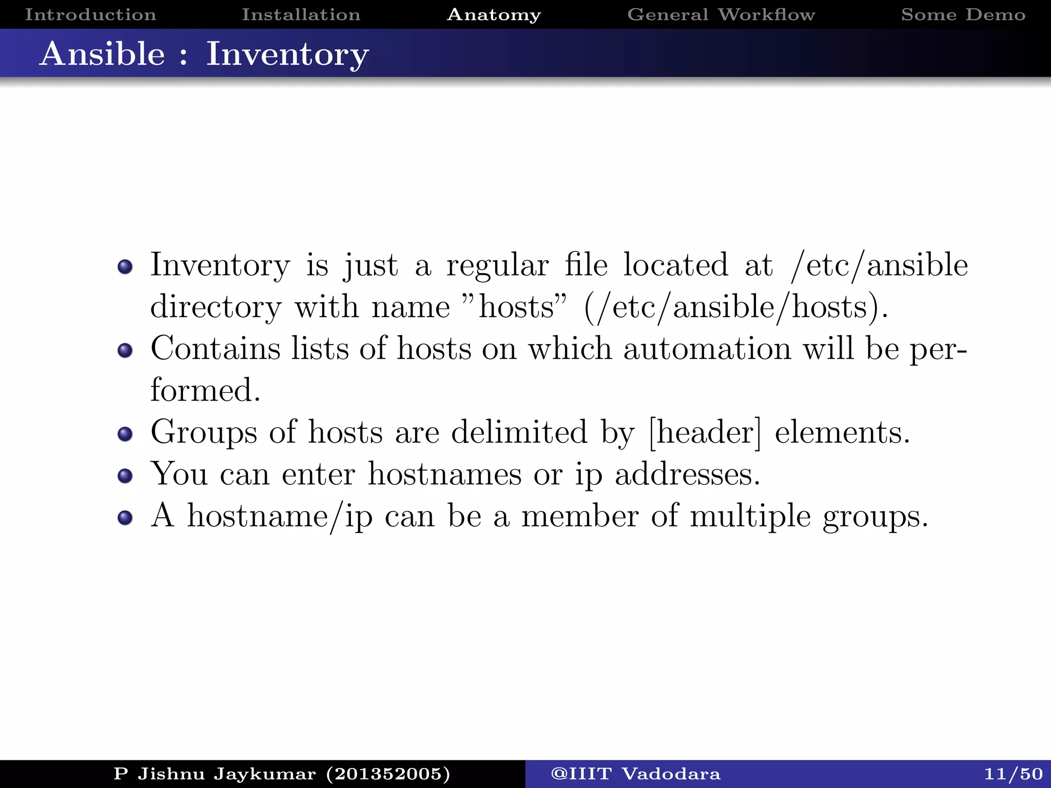 Introduction Installation Anatomy General Workﬂow Some Demo
Ansible : Inventory
Inventory is just a regular ﬁle located at /etc/ansible
directory with name ”hosts” (/etc/ansible/hosts).
Contains lists of hosts on which automation will be per-
formed.
Groups of hosts are delimited by [header] elements.
You can enter hostnames or ip addresses.
A hostname/ip can be a member of multiple groups.
P Jishnu Jaykumar (201352005) @IIIT Vadodara 11/50
 