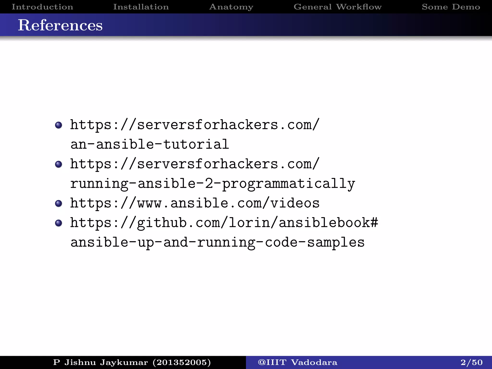 Introduction Installation Anatomy General Workﬂow Some Demo
References
https://serversforhackers.com/
an-ansible-tutorial
https://serversforhackers.com/
running-ansible-2-programmatically
https://www.ansible.com/videos
https://github.com/lorin/ansiblebook#
ansible-up-and-running-code-samples
P Jishnu Jaykumar (201352005) @IIIT Vadodara 2/50
 