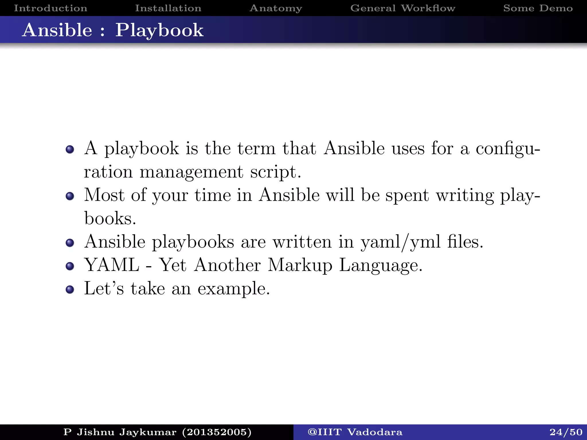 Introduction Installation Anatomy General Workﬂow Some Demo
Ansible : Playbook
A playbook is the term that Ansible uses for a conﬁgu-
ration management script.
Most of your time in Ansible will be spent writing play-
books.
Ansible playbooks are written in yaml/yml ﬁles.
YAML - Yet Another Markup Language.
Let’s take an example.
P Jishnu Jaykumar (201352005) @IIIT Vadodara 24/50
 
