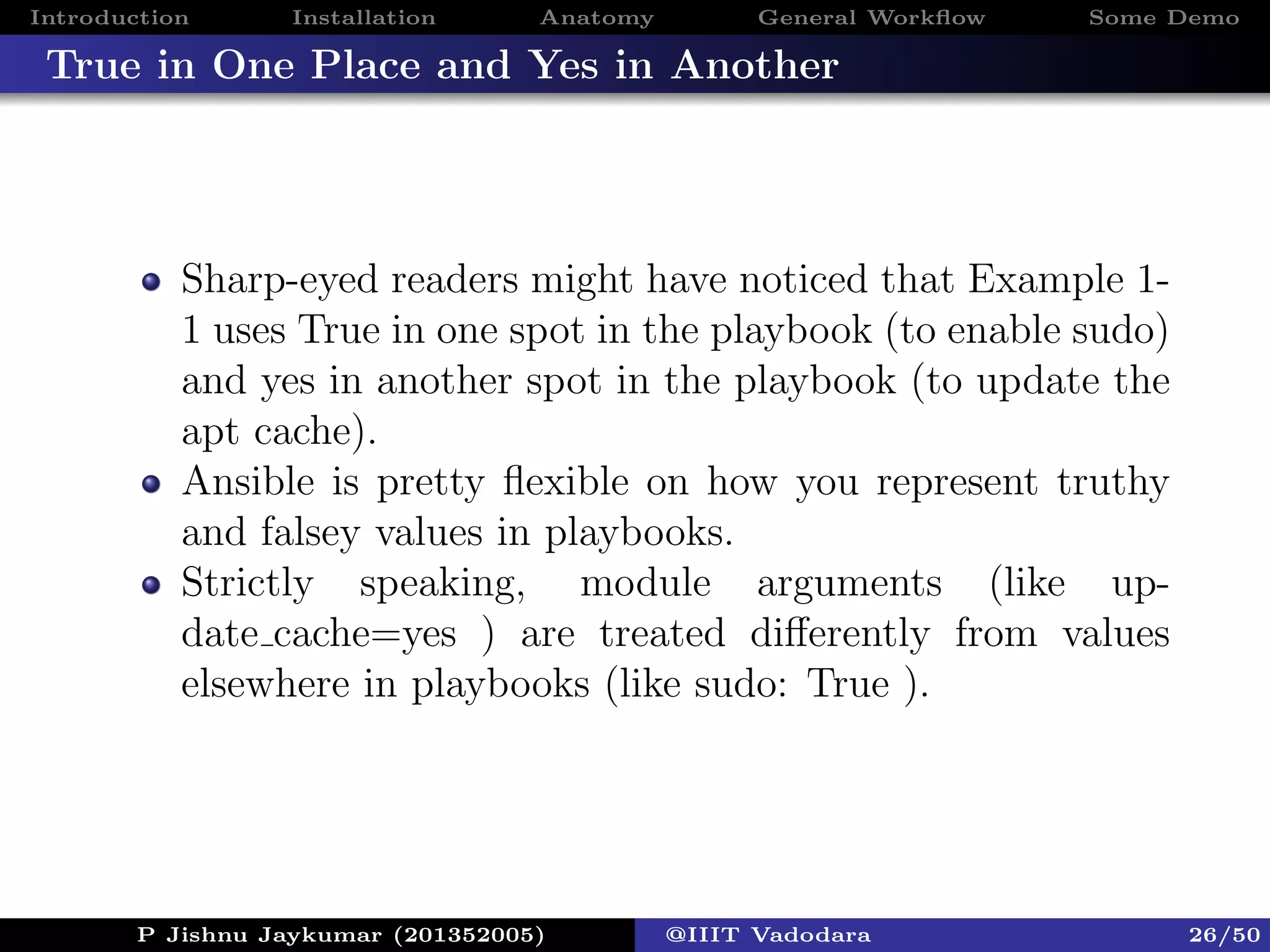Introduction Installation Anatomy General Workﬂow Some Demo
True in One Place and Yes in Another
Sharp-eyed readers might have noticed that Example 1-
1 uses True in one spot in the playbook (to enable sudo)
and yes in another spot in the playbook (to update the
apt cache).
Ansible is pretty ﬂexible on how you represent truthy
and falsey values in playbooks.
Strictly speaking, module arguments (like up-
date cache=yes ) are treated diﬀerently from values
elsewhere in playbooks (like sudo: True ).
P Jishnu Jaykumar (201352005) @IIIT Vadodara 26/50
 