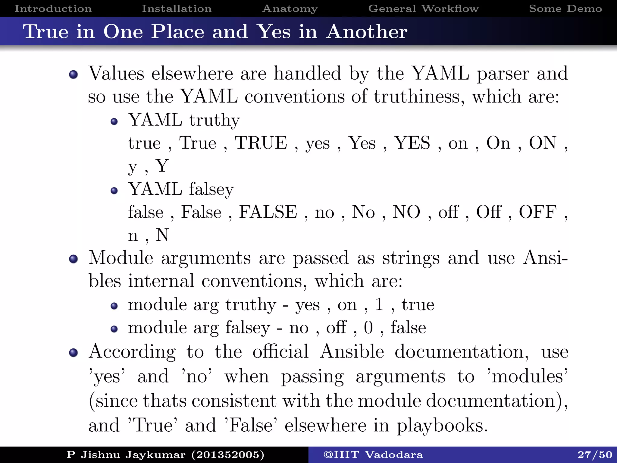 Introduction Installation Anatomy General Workﬂow Some Demo
True in One Place and Yes in Another
Values elsewhere are handled by the YAML parser and
so use the YAML conventions of truthiness, which are:
YAML truthy
true , True , TRUE , yes , Yes , YES , on , On , ON ,
y , Y
YAML falsey
false , False , FALSE , no , No , NO , oﬀ , Oﬀ , OFF ,
n , N
Module arguments are passed as strings and use Ansi-
bles internal conventions, which are:
module arg truthy - yes , on , 1 , true
module arg falsey - no , oﬀ , 0 , false
According to the oﬃcial Ansible documentation, use
’yes’ and ’no’ when passing arguments to ’modules’
(since thats consistent with the module documentation),
and ’True’ and ’False’ elsewhere in playbooks.
P Jishnu Jaykumar (201352005) @IIIT Vadodara 27/50
 