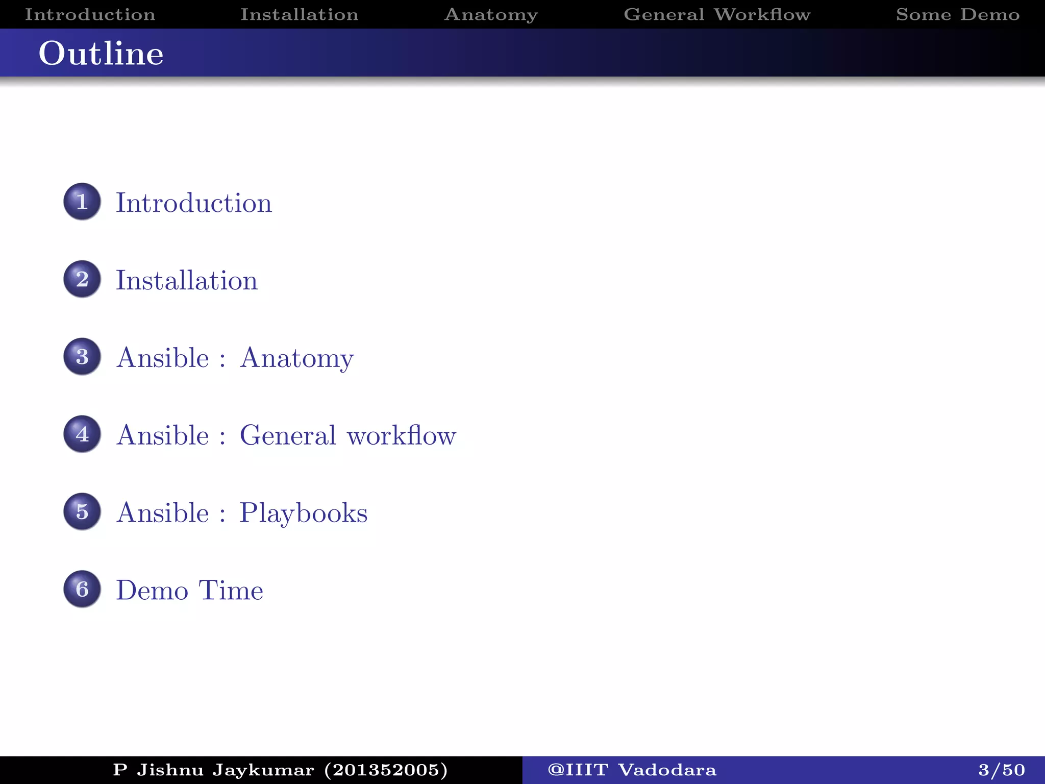 Introduction Installation Anatomy General Workﬂow Some Demo
Outline
1 Introduction
2 Installation
3 Ansible : Anatomy
4 Ansible : General workﬂow
5 Ansible : Playbooks
6 Demo Time
P Jishnu Jaykumar (201352005) @IIIT Vadodara 3/50
 