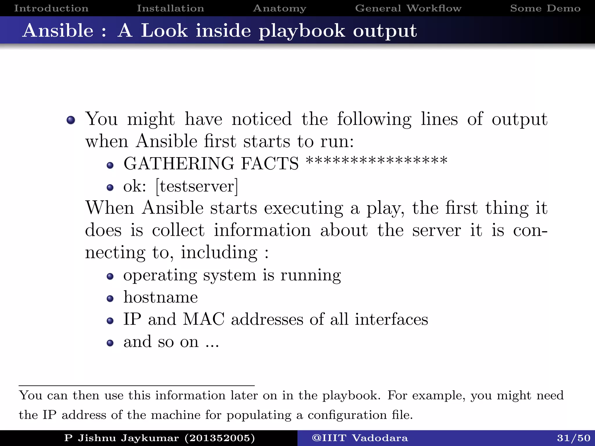 Introduction Installation Anatomy General Workﬂow Some Demo
Ansible : A Look inside playbook output
You might have noticed the following lines of output
when Ansible ﬁrst starts to run:
GATHERING FACTS ****************
ok: [testserver]
When Ansible starts executing a play, the ﬁrst thing it
does is collect information about the server it is con-
necting to, including :
operating system is running
hostname
IP and MAC addresses of all interfaces
and so on ...
P Jishnu Jaykumar (201352005) @IIIT Vadodara 31/50
You can then use this information later on in the playbook. For example, you might need
the IP address of the machine for populating a conﬁguration ﬁle.
 