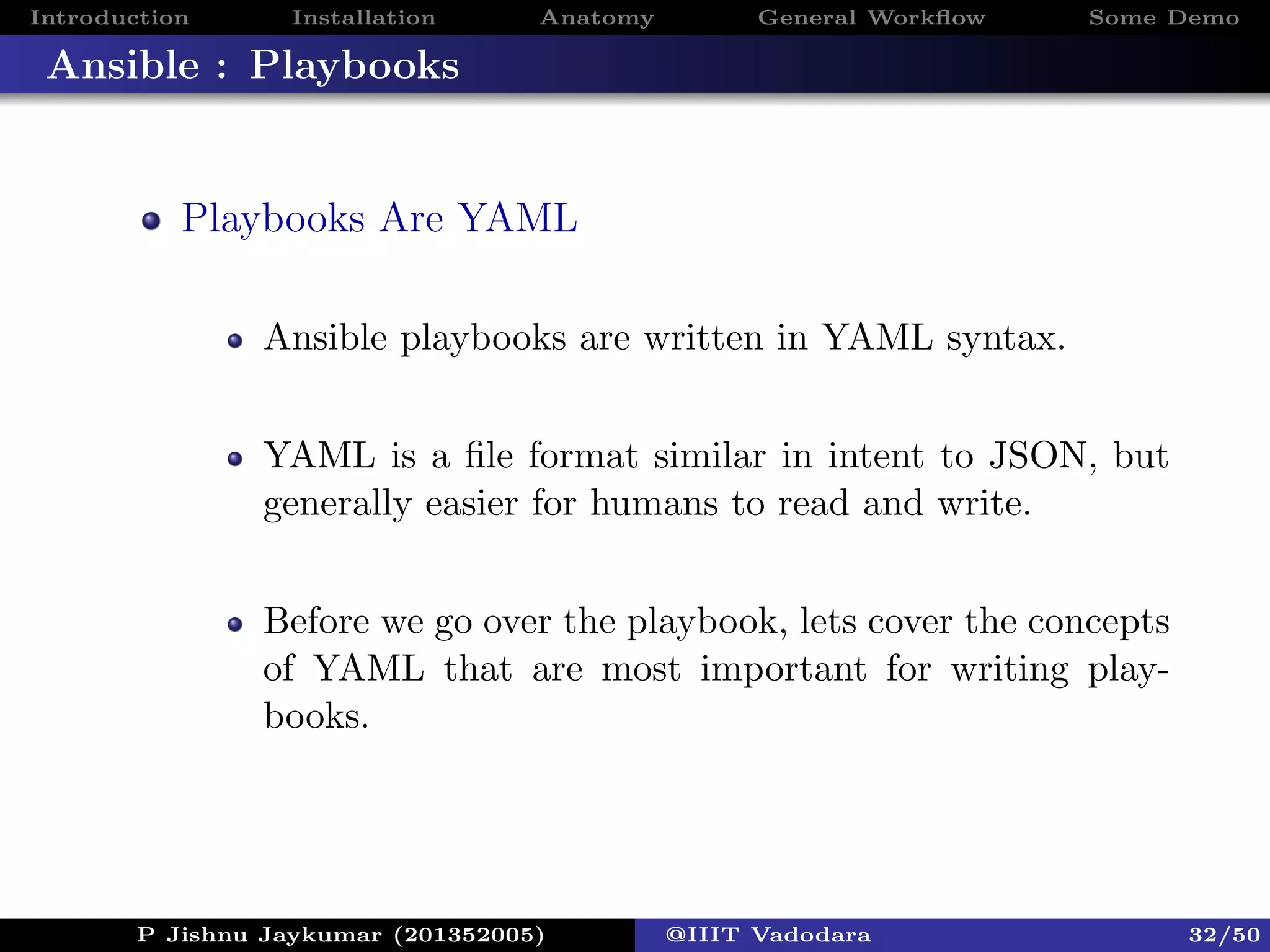 Introduction Installation Anatomy General Workﬂow Some Demo
Ansible : Playbooks
Playbooks Are YAML
Ansible playbooks are written in YAML syntax.
YAML is a ﬁle format similar in intent to JSON, but
generally easier for humans to read and write.
Before we go over the playbook, lets cover the concepts
of YAML that are most important for writing play-
books.
P Jishnu Jaykumar (201352005) @IIIT Vadodara 32/50
 