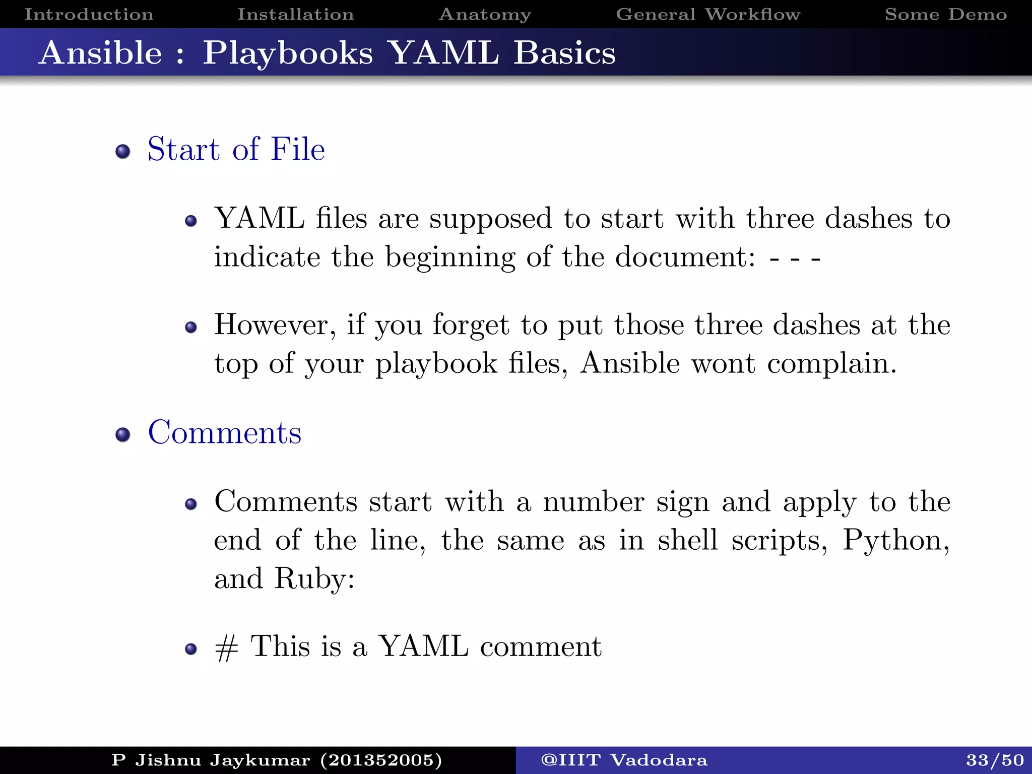 Introduction Installation Anatomy General Workﬂow Some Demo
Ansible : Playbooks YAML Basics
Start of File
YAML ﬁles are supposed to start with three dashes to
indicate the beginning of the document: - - -
However, if you forget to put those three dashes at the
top of your playbook ﬁles, Ansible wont complain.
Comments
Comments start with a number sign and apply to the
end of the line, the same as in shell scripts, Python,
and Ruby:
# This is a YAML comment
P Jishnu Jaykumar (201352005) @IIIT Vadodara 33/50
 