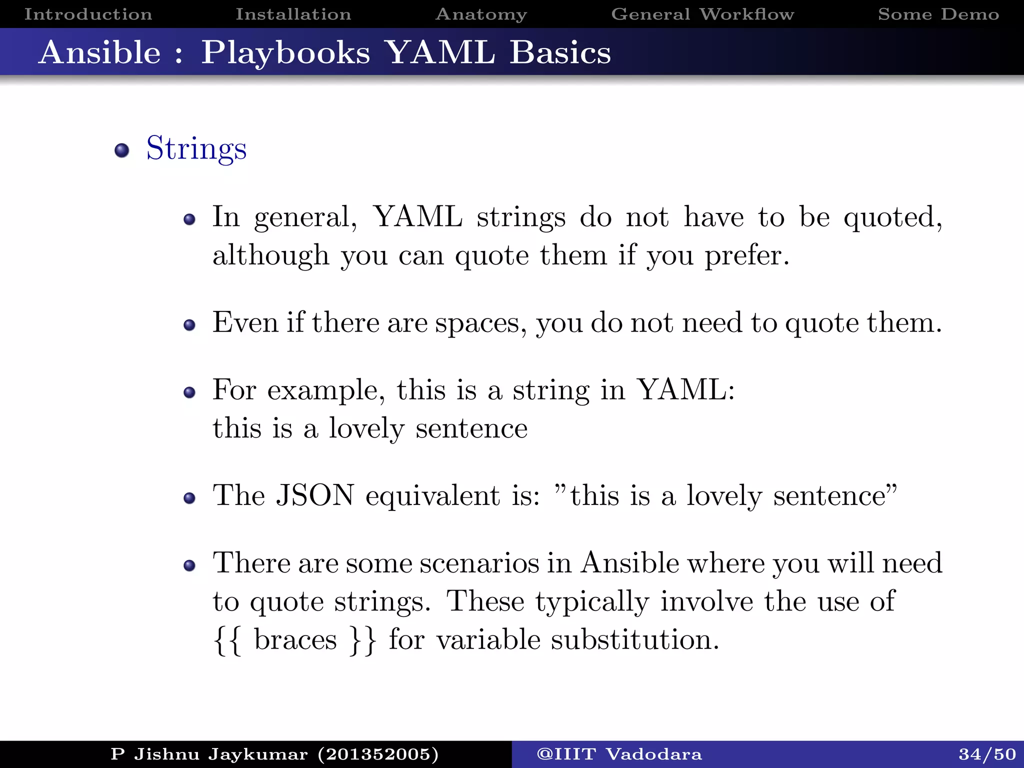 Introduction Installation Anatomy General Workﬂow Some Demo
Ansible : Playbooks YAML Basics
Strings
In general, YAML strings do not have to be quoted,
although you can quote them if you prefer.
Even if there are spaces, you do not need to quote them.
For example, this is a string in YAML:
this is a lovely sentence
The JSON equivalent is: ”this is a lovely sentence”
There are some scenarios in Ansible where you will need
to quote strings. These typically involve the use of
{{ braces }} for variable substitution.
P Jishnu Jaykumar (201352005) @IIIT Vadodara 34/50
 