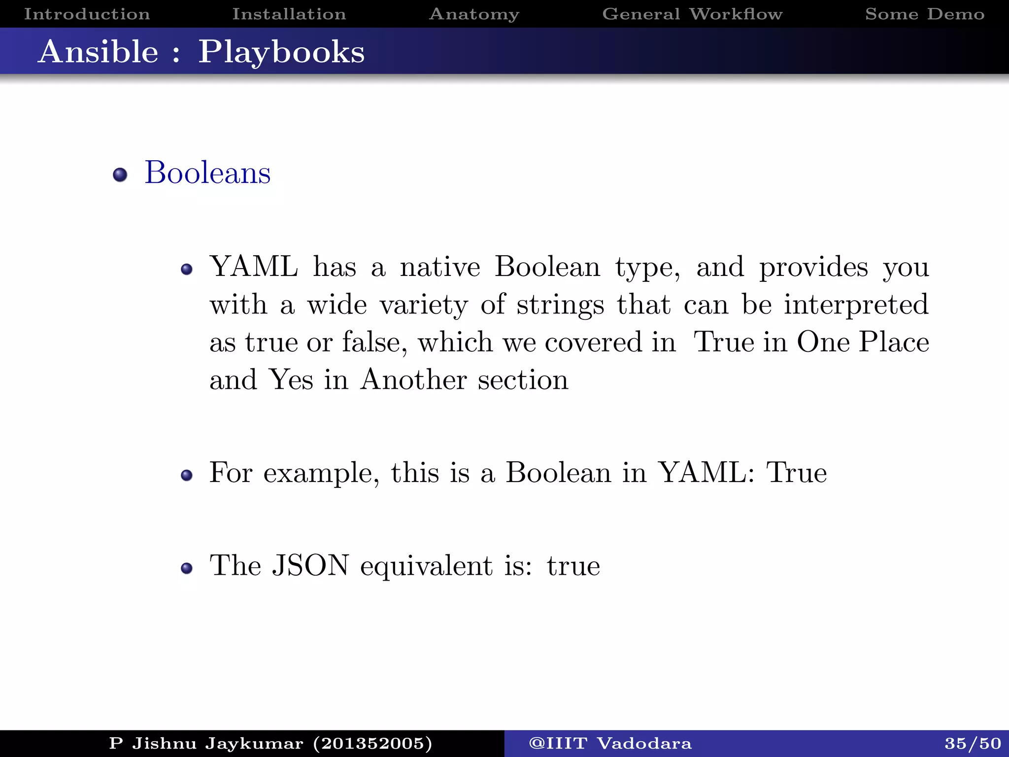 Introduction Installation Anatomy General Workﬂow Some Demo
Ansible : Playbooks
Booleans
YAML has a native Boolean type, and provides you
with a wide variety of strings that can be interpreted
as true or false, which we covered in True in One Place
and Yes in Another section
For example, this is a Boolean in YAML: True
The JSON equivalent is: true
P Jishnu Jaykumar (201352005) @IIIT Vadodara 35/50
 