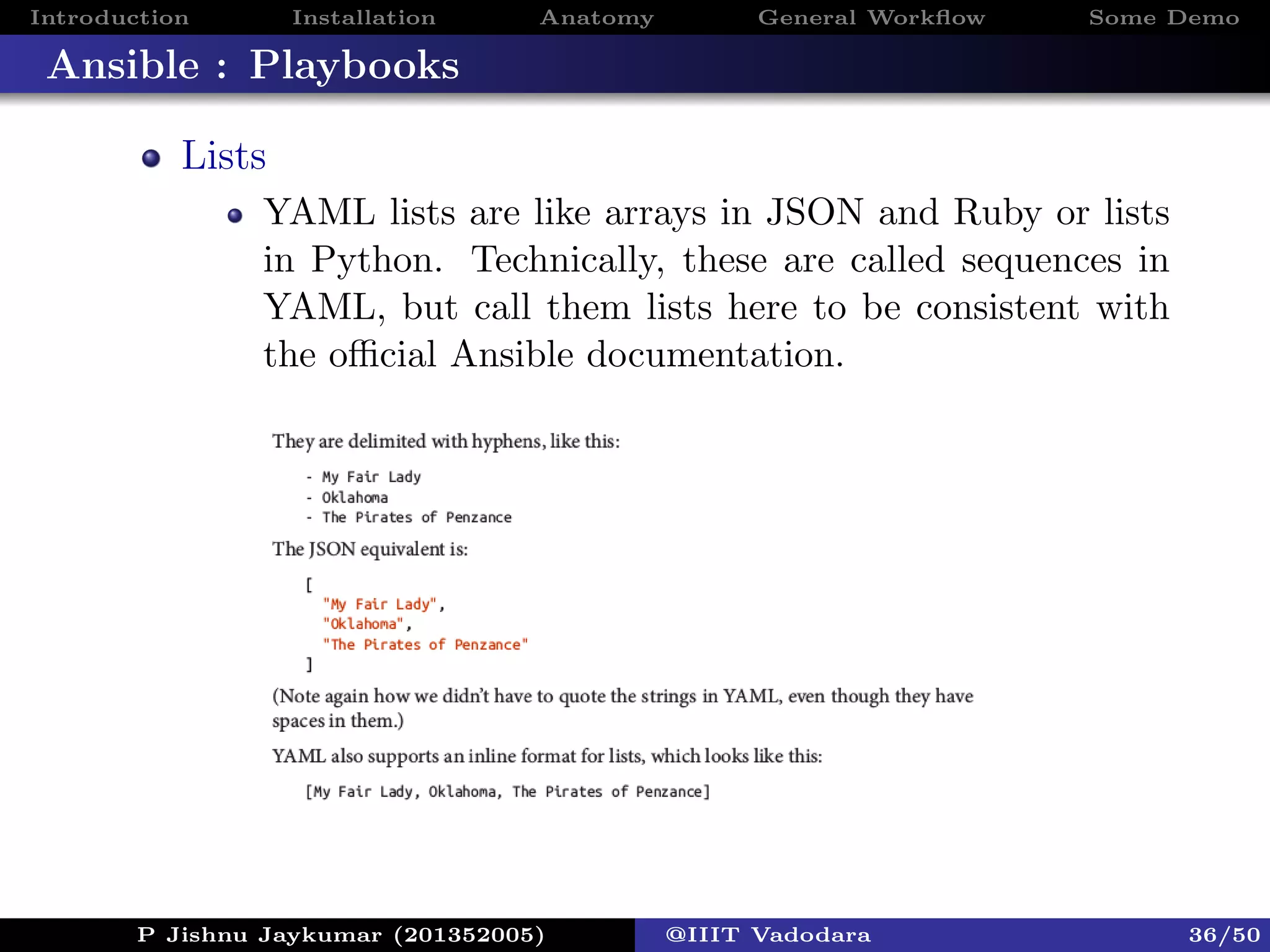 Introduction Installation Anatomy General Workﬂow Some Demo
Ansible : Playbooks
Lists
YAML lists are like arrays in JSON and Ruby or lists
in Python. Technically, these are called sequences in
YAML, but call them lists here to be consistent with
the oﬃcial Ansible documentation.
P Jishnu Jaykumar (201352005) @IIIT Vadodara 36/50
 