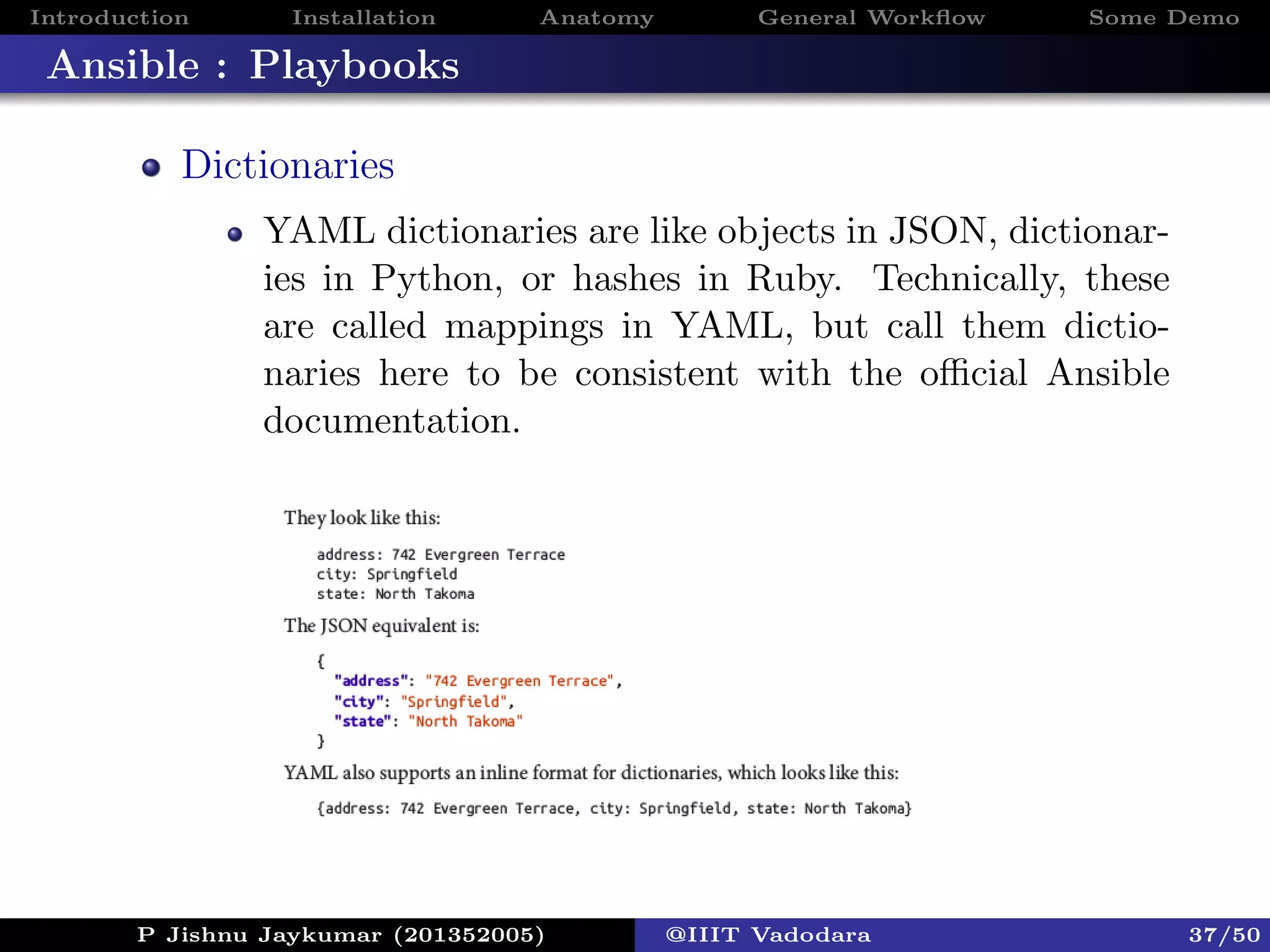 Introduction Installation Anatomy General Workﬂow Some Demo
Ansible : Playbooks
Dictionaries
YAML dictionaries are like objects in JSON, dictionar-
ies in Python, or hashes in Ruby. Technically, these
are called mappings in YAML, but call them dictio-
naries here to be consistent with the oﬃcial Ansible
documentation.
P Jishnu Jaykumar (201352005) @IIIT Vadodara 37/50
 