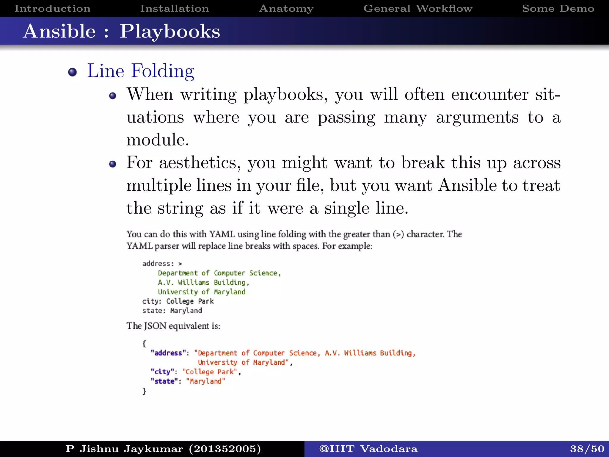 Introduction Installation Anatomy General Workﬂow Some Demo
Ansible : Playbooks
Line Folding
When writing playbooks, you will often encounter sit-
uations where you are passing many arguments to a
module.
For aesthetics, you might want to break this up across
multiple lines in your ﬁle, but you want Ansible to treat
the string as if it were a single line.
P Jishnu Jaykumar (201352005) @IIIT Vadodara 38/50
 