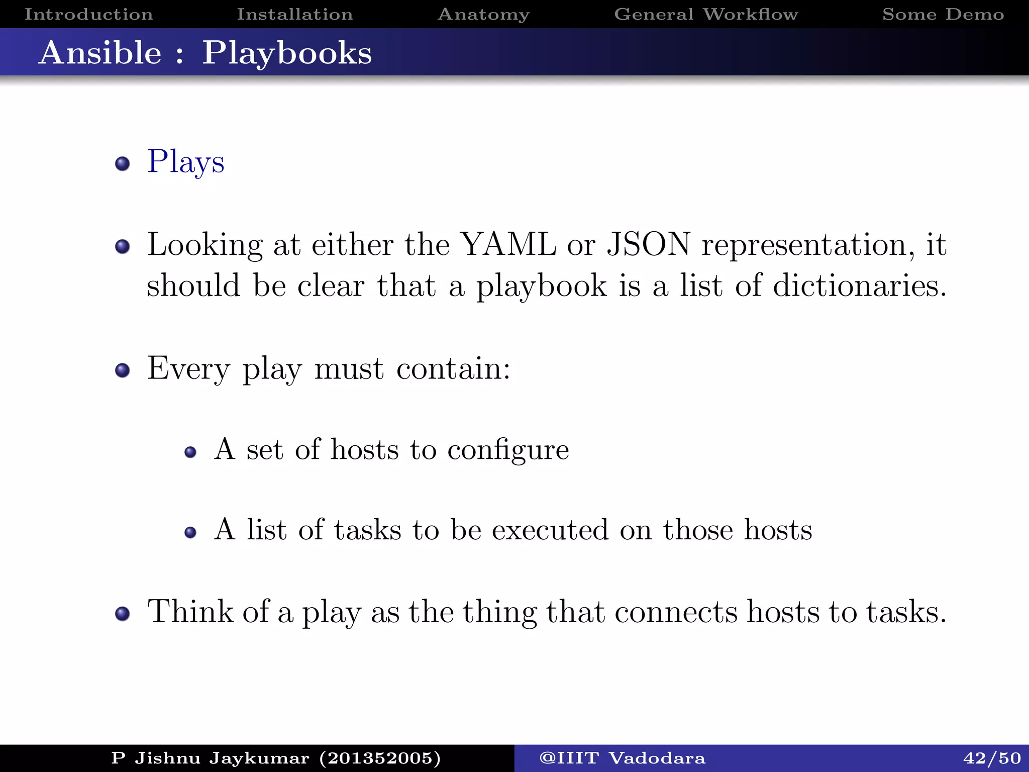 Introduction Installation Anatomy General Workﬂow Some Demo
Ansible : Playbooks
Plays
Looking at either the YAML or JSON representation, it
should be clear that a playbook is a list of dictionaries.
Every play must contain:
A set of hosts to conﬁgure
A list of tasks to be executed on those hosts
Think of a play as the thing that connects hosts to tasks.
P Jishnu Jaykumar (201352005) @IIIT Vadodara 42/50
 