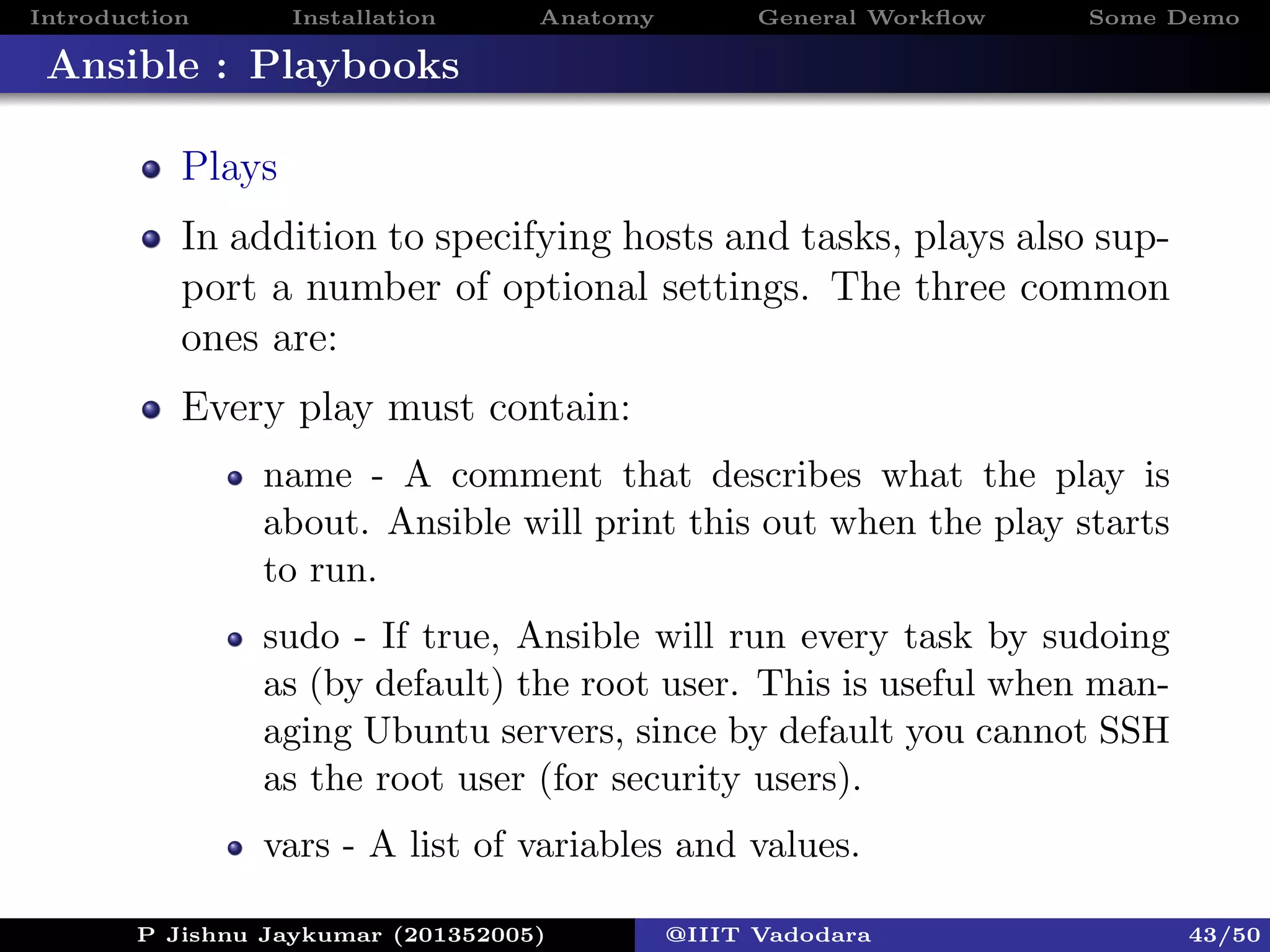Introduction Installation Anatomy General Workﬂow Some Demo
Ansible : Playbooks
Plays
In addition to specifying hosts and tasks, plays also sup-
port a number of optional settings. The three common
ones are:
Every play must contain:
name - A comment that describes what the play is
about. Ansible will print this out when the play starts
to run.
sudo - If true, Ansible will run every task by sudoing
as (by default) the root user. This is useful when man-
aging Ubuntu servers, since by default you cannot SSH
as the root user (for security users).
vars - A list of variables and values.
P Jishnu Jaykumar (201352005) @IIIT Vadodara 43/50
 