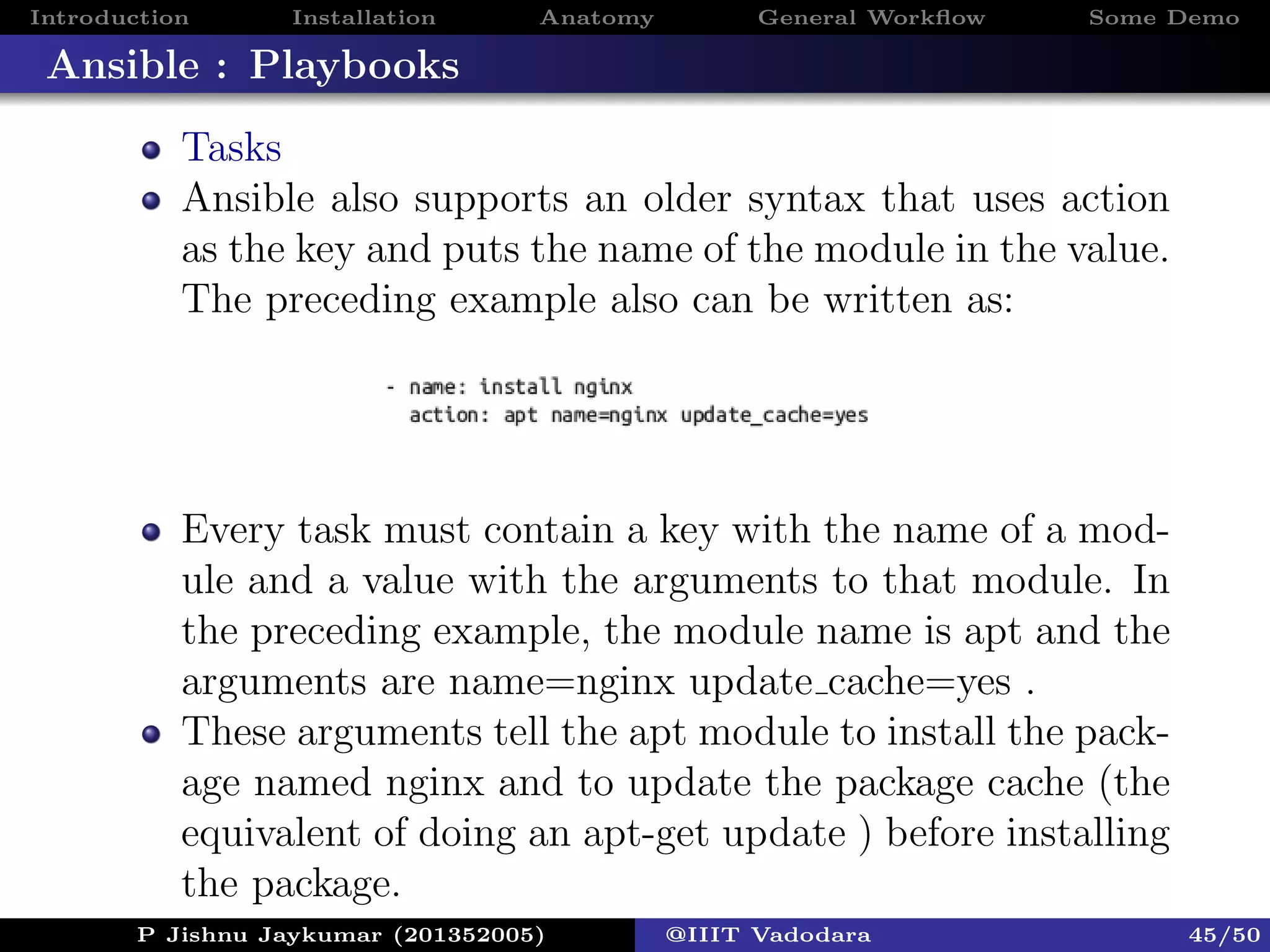 Introduction Installation Anatomy General Workﬂow Some Demo
Ansible : Playbooks
Tasks
Ansible also supports an older syntax that uses action
as the key and puts the name of the module in the value.
The preceding example also can be written as:
Every task must contain a key with the name of a mod-
ule and a value with the arguments to that module. In
the preceding example, the module name is apt and the
arguments are name=nginx update cache=yes .
These arguments tell the apt module to install the pack-
age named nginx and to update the package cache (the
equivalent of doing an apt-get update ) before installing
the package.
P Jishnu Jaykumar (201352005) @IIIT Vadodara 45/50
 