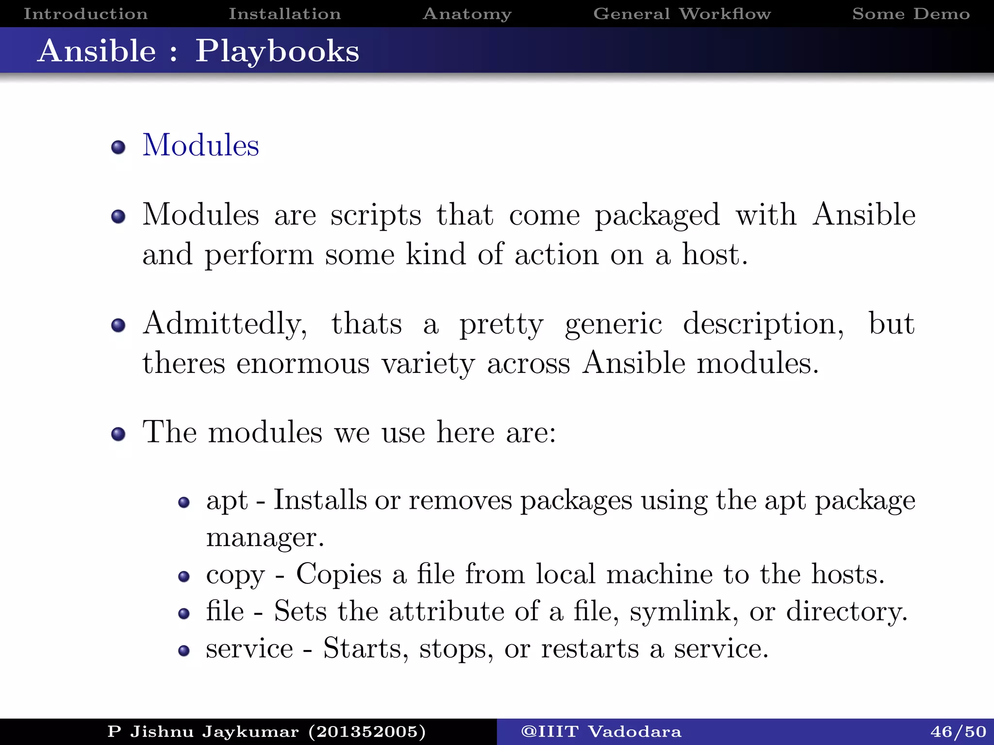 Introduction Installation Anatomy General Workﬂow Some Demo
Ansible : Playbooks
Modules
Modules are scripts that come packaged with Ansible
and perform some kind of action on a host.
Admittedly, thats a pretty generic description, but
theres enormous variety across Ansible modules.
The modules we use here are:
apt - Installs or removes packages using the apt package
manager.
copy - Copies a ﬁle from local machine to the hosts.
ﬁle - Sets the attribute of a ﬁle, symlink, or directory.
service - Starts, stops, or restarts a service.
P Jishnu Jaykumar (201352005) @IIIT Vadodara 46/50
 