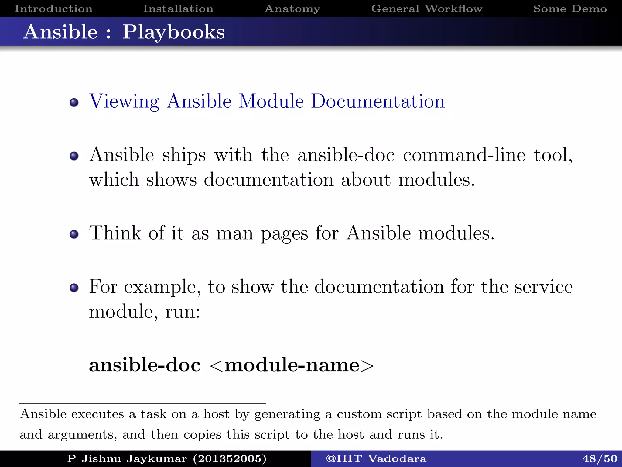 Introduction Installation Anatomy General Workﬂow Some Demo
Ansible : Playbooks
Viewing Ansible Module Documentation
Ansible ships with the ansible-doc command-line tool,
which shows documentation about modules.
Think of it as man pages for Ansible modules.
For example, to show the documentation for the service
module, run:
ansible-doc <module-name>
P Jishnu Jaykumar (201352005) @IIIT Vadodara 48/50
Ansible executes a task on a host by generating a custom script based on the module name
and arguments, and then copies this script to the host and runs it.
 