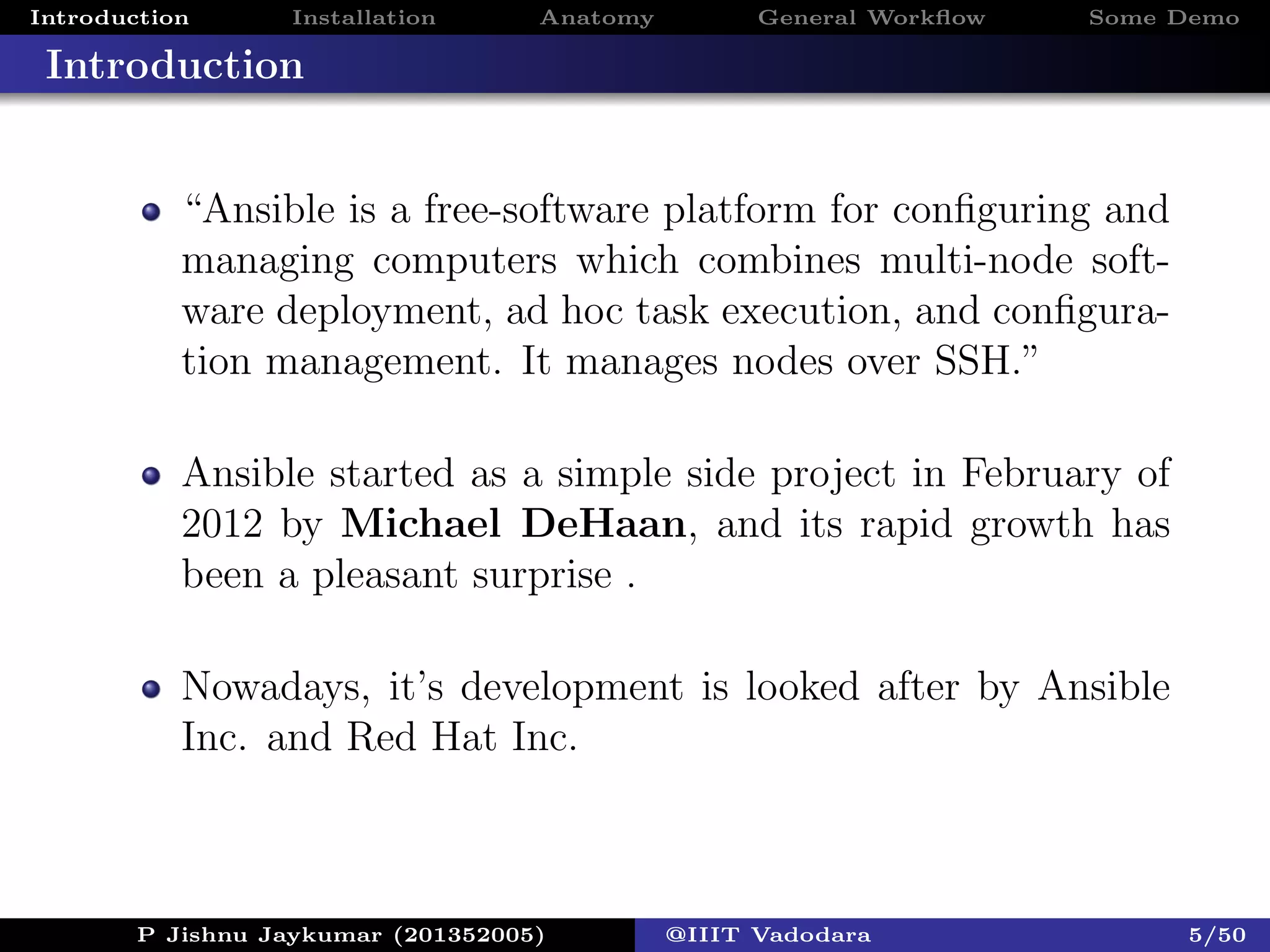 Introduction Installation Anatomy General Workﬂow Some Demo
Introduction
“Ansible is a free-software platform for conﬁguring and
managing computers which combines multi-node soft-
ware deployment, ad hoc task execution, and conﬁgura-
tion management. It manages nodes over SSH.”
Ansible started as a simple side project in February of
2012 by Michael DeHaan, and its rapid growth has
been a pleasant surprise .
Nowadays, it’s development is looked after by Ansible
Inc. and Red Hat Inc.
P Jishnu Jaykumar (201352005) @IIIT Vadodara 5/50
 