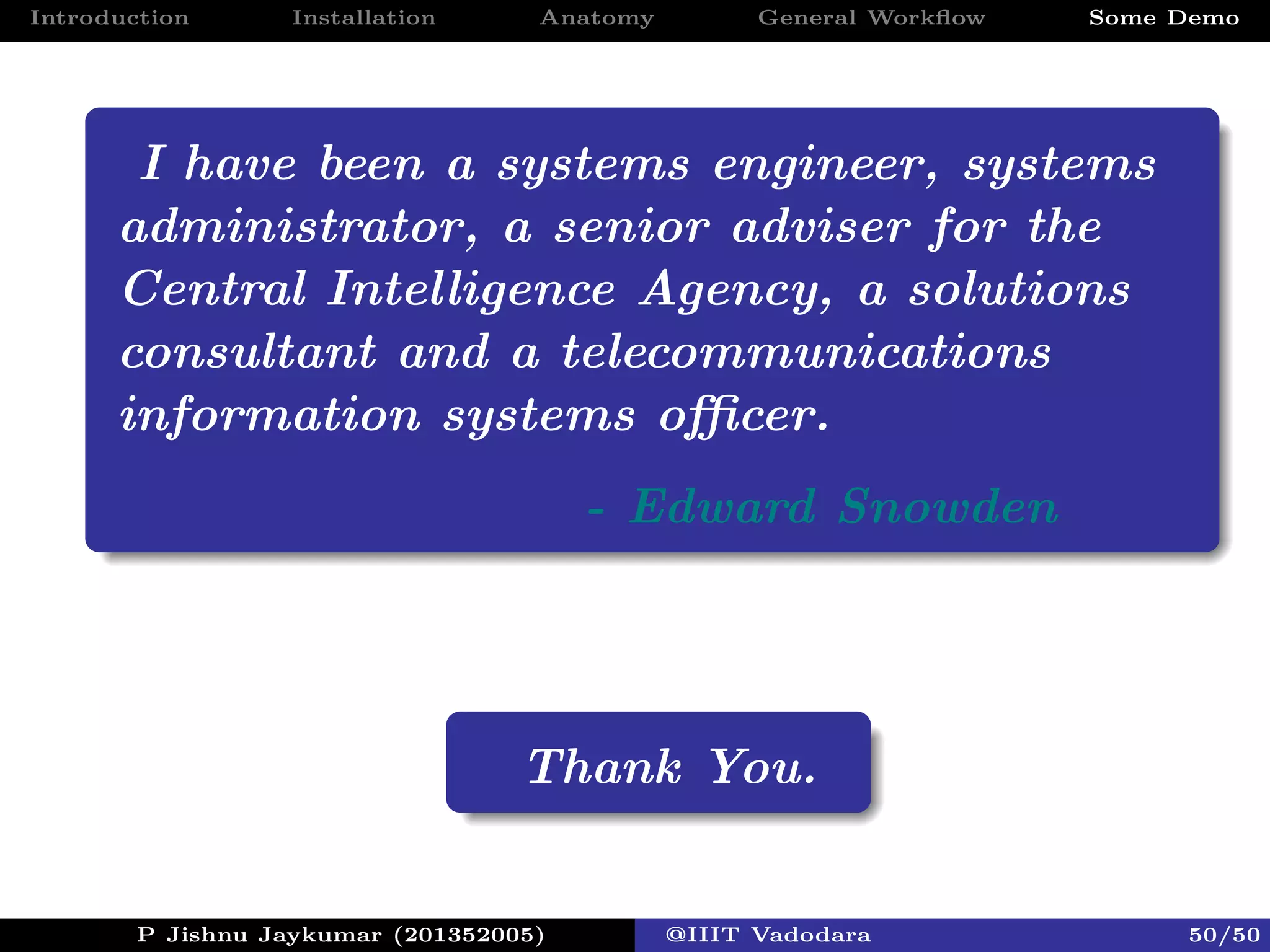 Introduction Installation Anatomy General Workﬂow Some Demo
I have been a systems engineer, systems
administrator, a senior adviser for the
Central Intelligence Agency, a solutions
consultant and a telecommunications
information systems oﬃcer.
- Edward Snowden
Thank You.
P Jishnu Jaykumar (201352005) @IIIT Vadodara 50/50
 