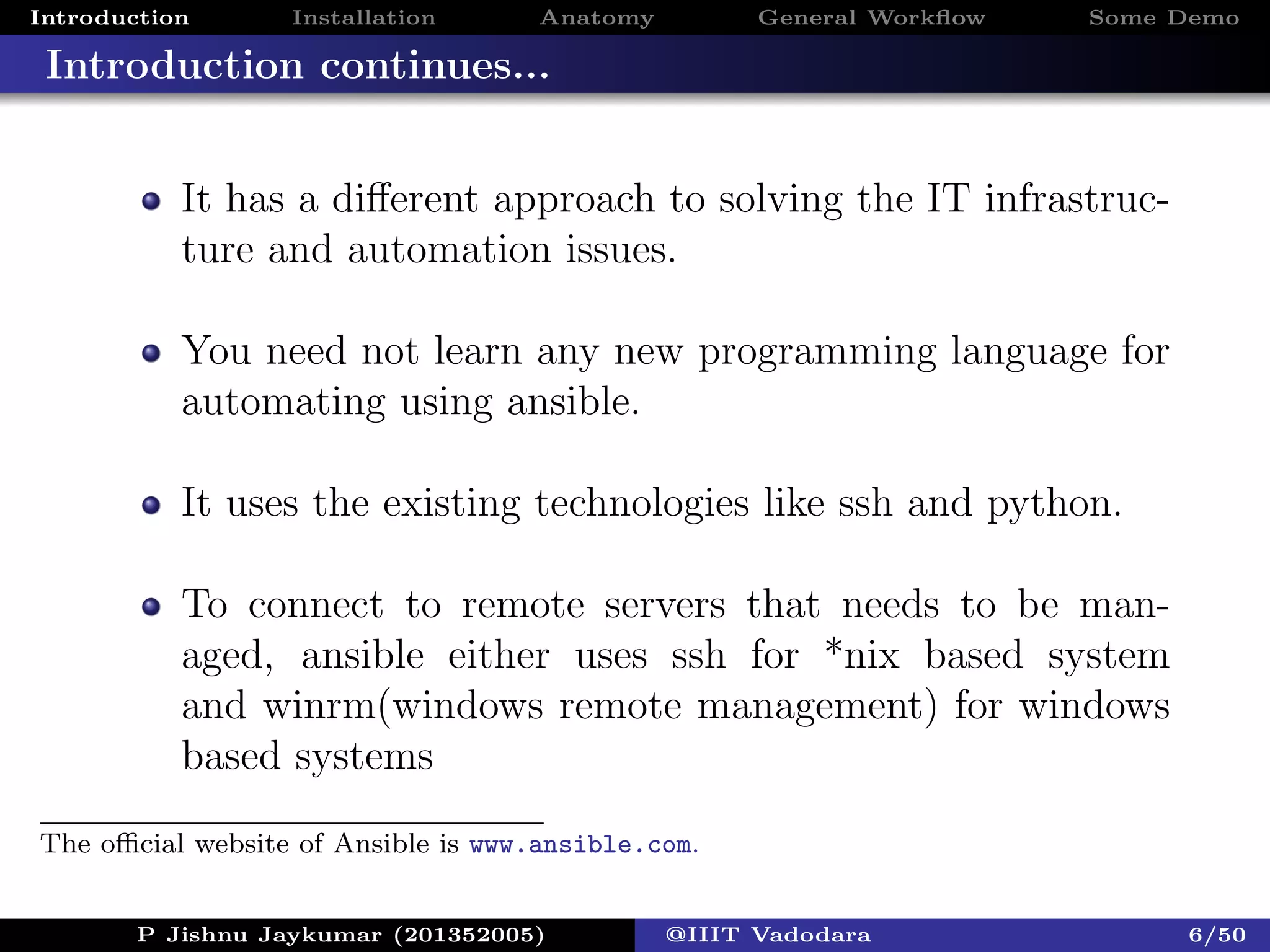 Introduction Installation Anatomy General Workﬂow Some Demo
Introduction continues...
It has a diﬀerent approach to solving the IT infrastruc-
ture and automation issues.
You need not learn any new programming language for
automating using ansible.
It uses the existing technologies like ssh and python.
To connect to remote servers that needs to be man-
aged, ansible either uses ssh for *nix based system
and winrm(windows remote management) for windows
based systems
P Jishnu Jaykumar (201352005) @IIIT Vadodara 6/50
The oﬃcial website of Ansible is www.ansible.com.
 