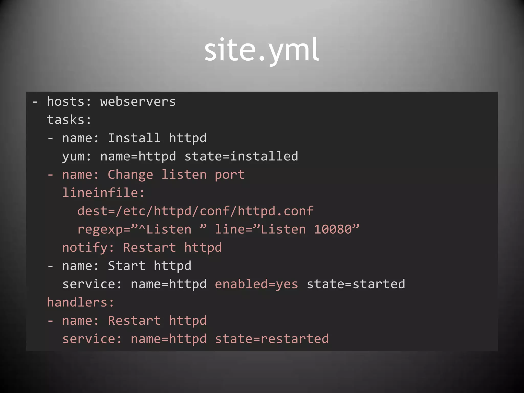 site.yml
- hosts: webservers
tasks:
- name: Install httpd
yum: name=httpd state=installed
- name: Change listen port
lineinfile:
dest=/etc/httpd/conf/httpd.conf
regexp=”^Listen ” line=”Listen 10080”
notify: Restart httpd
- name: Start httpd
service: name=httpd enabled=yes state=started
handlers:
- name: Restart httpd
service: name=httpd state=restarted
 