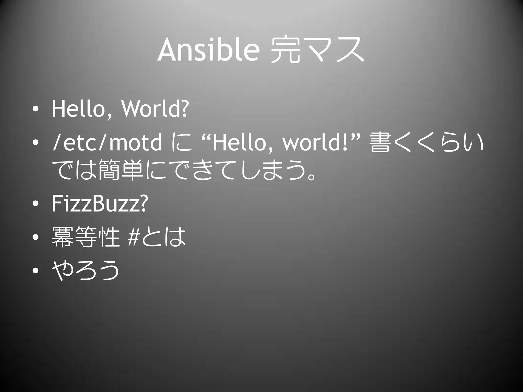 Ansible 完マス
• Hello, World?
• /etc/motd に “Hello, world!” 書くくらい
では簡単にできてしまう。
• FizzBuzz?
• 冪等性 #とは
• やろう
 