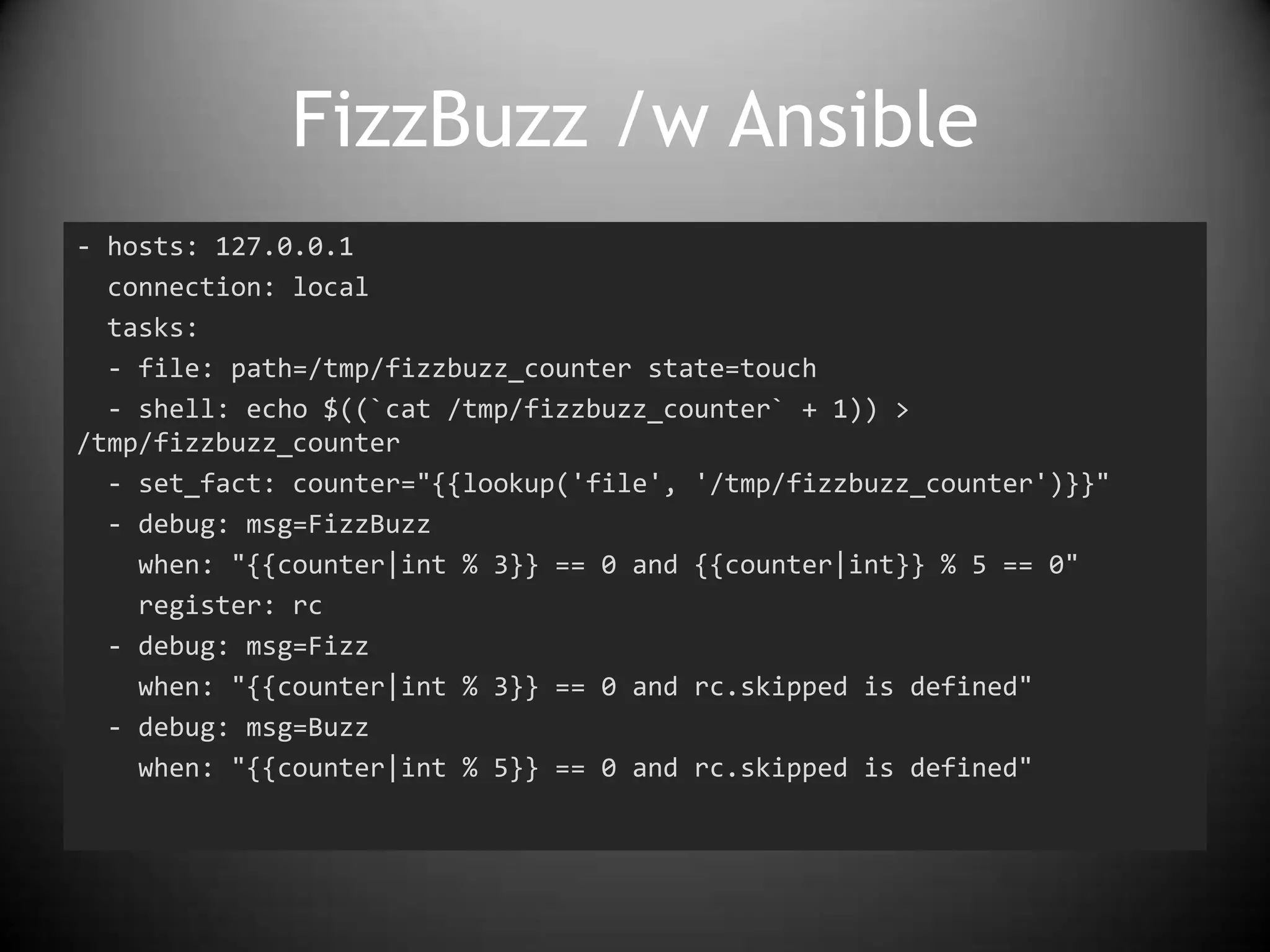 FizzBuzz /w Ansible
- hosts: 127.0.0.1
connection: local
tasks:
- file: path=/tmp/fizzbuzz_counter state=touch
- shell: echo $((`cat /tmp/fizzbuzz_counter` + 1)) >
/tmp/fizzbuzz_counter
- set_fact: counter="{{lookup('file', '/tmp/fizzbuzz_counter')}}"
- debug: msg=FizzBuzz
when: "{{counter|int % 3}} == 0 and {{counter|int}} % 5 == 0"
register: rc
- debug: msg=Fizz
when: "{{counter|int % 3}} == 0 and rc.skipped is defined"
- debug: msg=Buzz
when: "{{counter|int % 5}} == 0 and rc.skipped is defined"
 