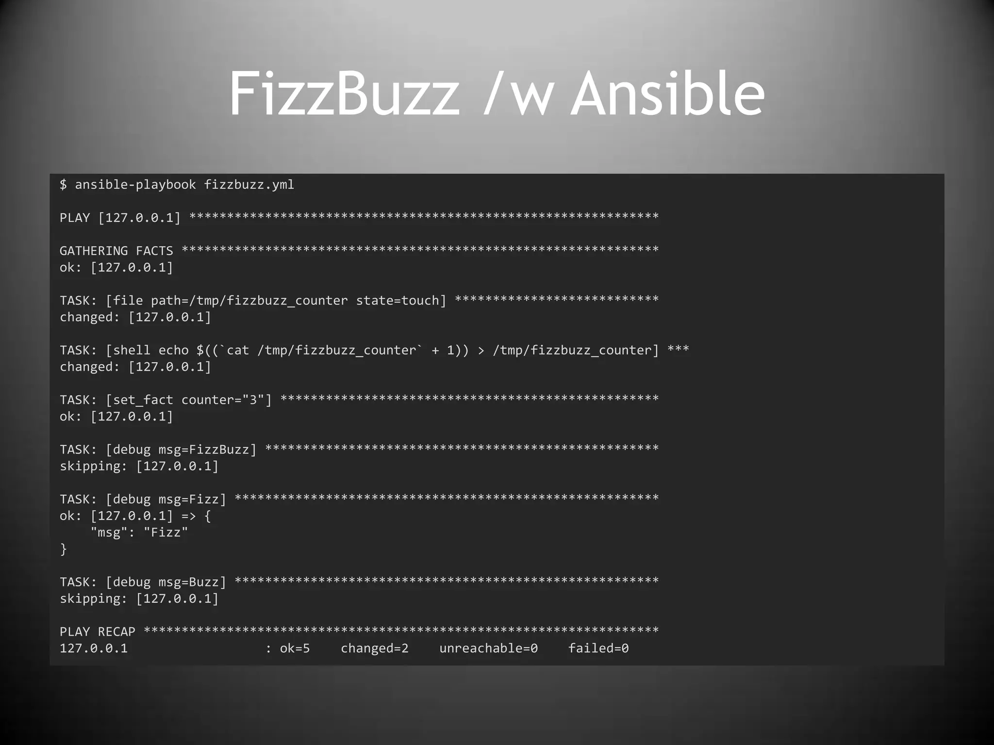 FizzBuzz /w Ansible
$ ansible-playbook fizzbuzz.yml
PLAY [127.0.0.1] **************************************************************
GATHERING FACTS ***************************************************************
ok: [127.0.0.1]
TASK: [file path=/tmp/fizzbuzz_counter state=touch] ***************************
changed: [127.0.0.1]
TASK: [shell echo $((`cat /tmp/fizzbuzz_counter` + 1)) > /tmp/fizzbuzz_counter] ***
changed: [127.0.0.1]
TASK: [set_fact counter="3"] **************************************************
ok: [127.0.0.1]
TASK: [debug msg=FizzBuzz] ****************************************************
skipping: [127.0.0.1]
TASK: [debug msg=Fizz] ********************************************************
ok: [127.0.0.1] => {
"msg": "Fizz"
}
TASK: [debug msg=Buzz] ********************************************************
skipping: [127.0.0.1]
PLAY RECAP ********************************************************************
127.0.0.1 : ok=5 changed=2 unreachable=0 failed=0
 