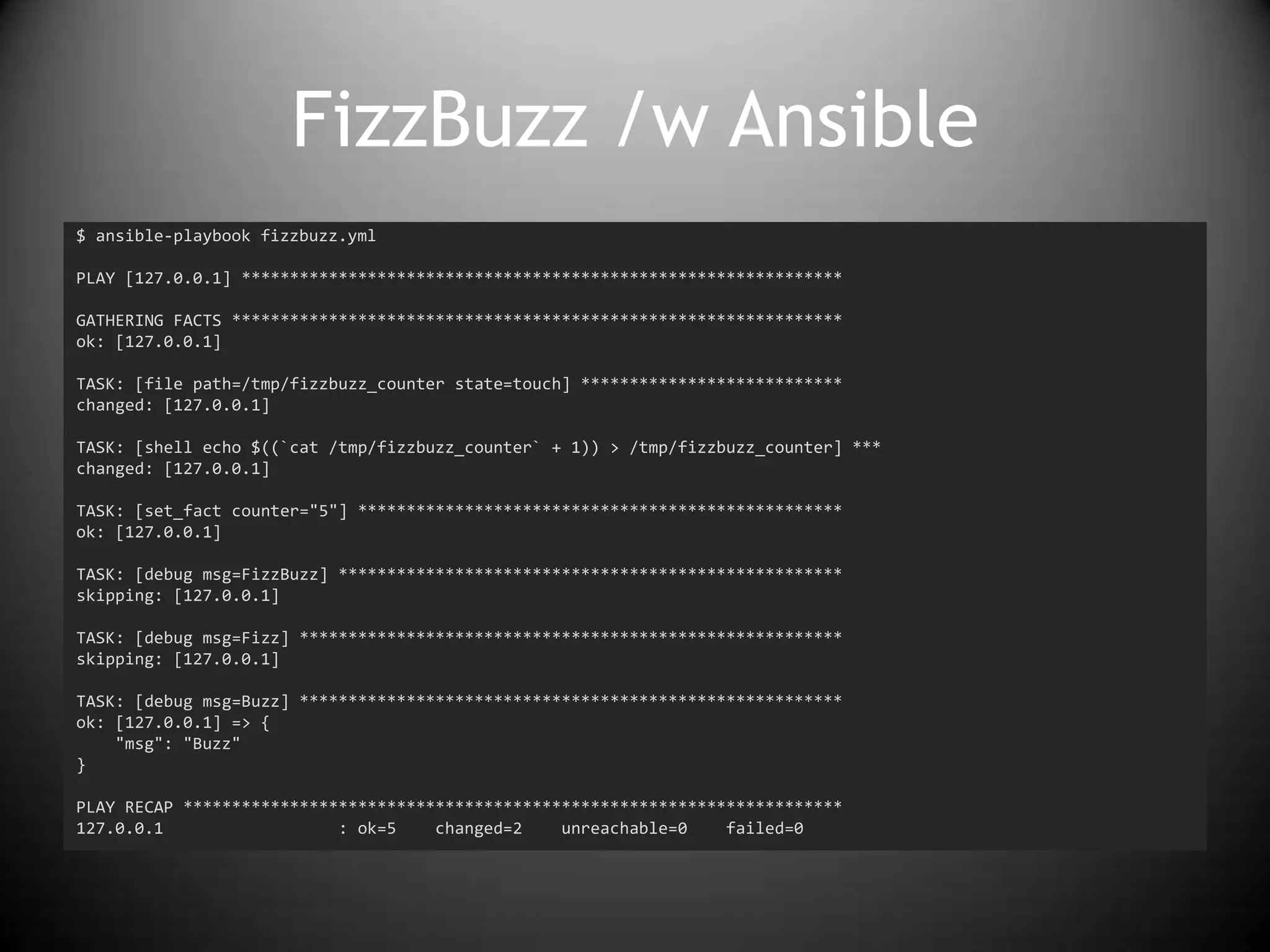 FizzBuzz /w Ansible
$ ansible-playbook fizzbuzz.yml
PLAY [127.0.0.1] **************************************************************
GATHERING FACTS ***************************************************************
ok: [127.0.0.1]
TASK: [file path=/tmp/fizzbuzz_counter state=touch] ***************************
changed: [127.0.0.1]
TASK: [shell echo $((`cat /tmp/fizzbuzz_counter` + 1)) > /tmp/fizzbuzz_counter] ***
changed: [127.0.0.1]
TASK: [set_fact counter="5"] **************************************************
ok: [127.0.0.1]
TASK: [debug msg=FizzBuzz] ****************************************************
skipping: [127.0.0.1]
TASK: [debug msg=Fizz] ********************************************************
skipping: [127.0.0.1]
TASK: [debug msg=Buzz] ********************************************************
ok: [127.0.0.1] => {
"msg": "Buzz"
}
PLAY RECAP ********************************************************************
127.0.0.1 : ok=5 changed=2 unreachable=0 failed=0
 