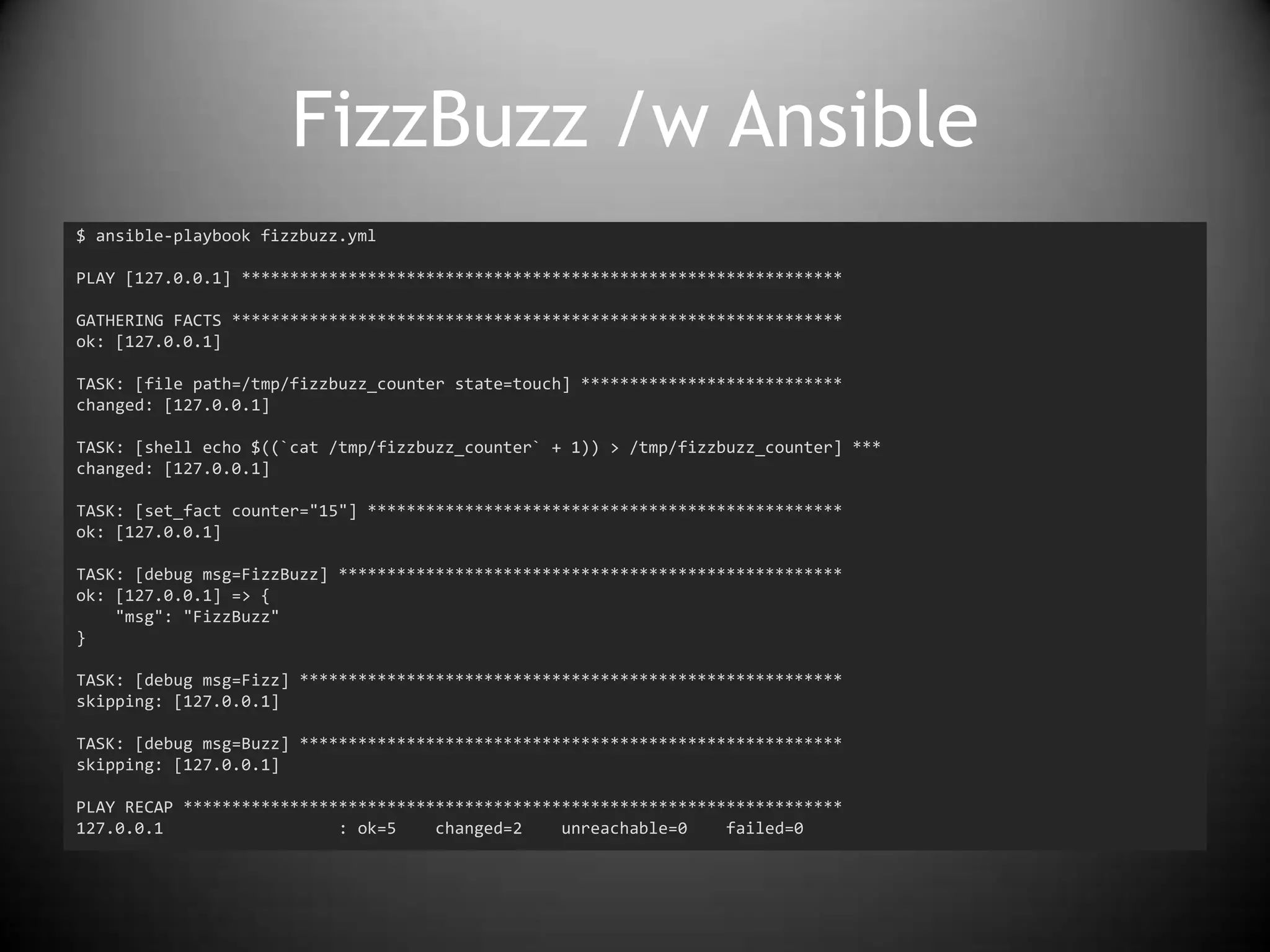 FizzBuzz /w Ansible
$ ansible-playbook fizzbuzz.yml
PLAY [127.0.0.1] **************************************************************
GATHERING FACTS ***************************************************************
ok: [127.0.0.1]
TASK: [file path=/tmp/fizzbuzz_counter state=touch] ***************************
changed: [127.0.0.1]
TASK: [shell echo $((`cat /tmp/fizzbuzz_counter` + 1)) > /tmp/fizzbuzz_counter] ***
changed: [127.0.0.1]
TASK: [set_fact counter="15"] *************************************************
ok: [127.0.0.1]
TASK: [debug msg=FizzBuzz] ****************************************************
ok: [127.0.0.1] => {
"msg": "FizzBuzz"
}
TASK: [debug msg=Fizz] ********************************************************
skipping: [127.0.0.1]
TASK: [debug msg=Buzz] ********************************************************
skipping: [127.0.0.1]
PLAY RECAP ********************************************************************
127.0.0.1 : ok=5 changed=2 unreachable=0 failed=0
 