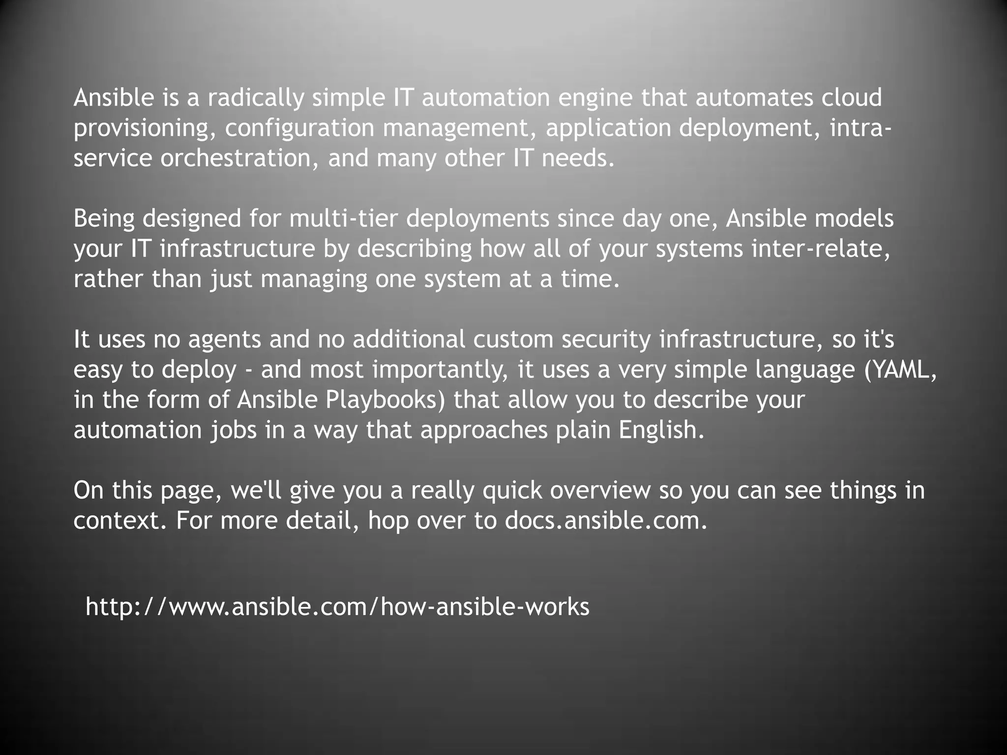 http://www.ansible.com/how-ansible-works
Ansible is a radically simple IT automation engine that automates cloud
provisioning, configuration management, application deployment, intra-
service orchestration, and many other IT needs.
Being designed for multi-tier deployments since day one, Ansible models
your IT infrastructure by describing how all of your systems inter-relate,
rather than just managing one system at a time.
It uses no agents and no additional custom security infrastructure, so it's
easy to deploy - and most importantly, it uses a very simple language (YAML,
in the form of Ansible Playbooks) that allow you to describe your
automation jobs in a way that approaches plain English.
On this page, we'll give you a really quick overview so you can see things in
context. For more detail, hop over to docs.ansible.com.
 