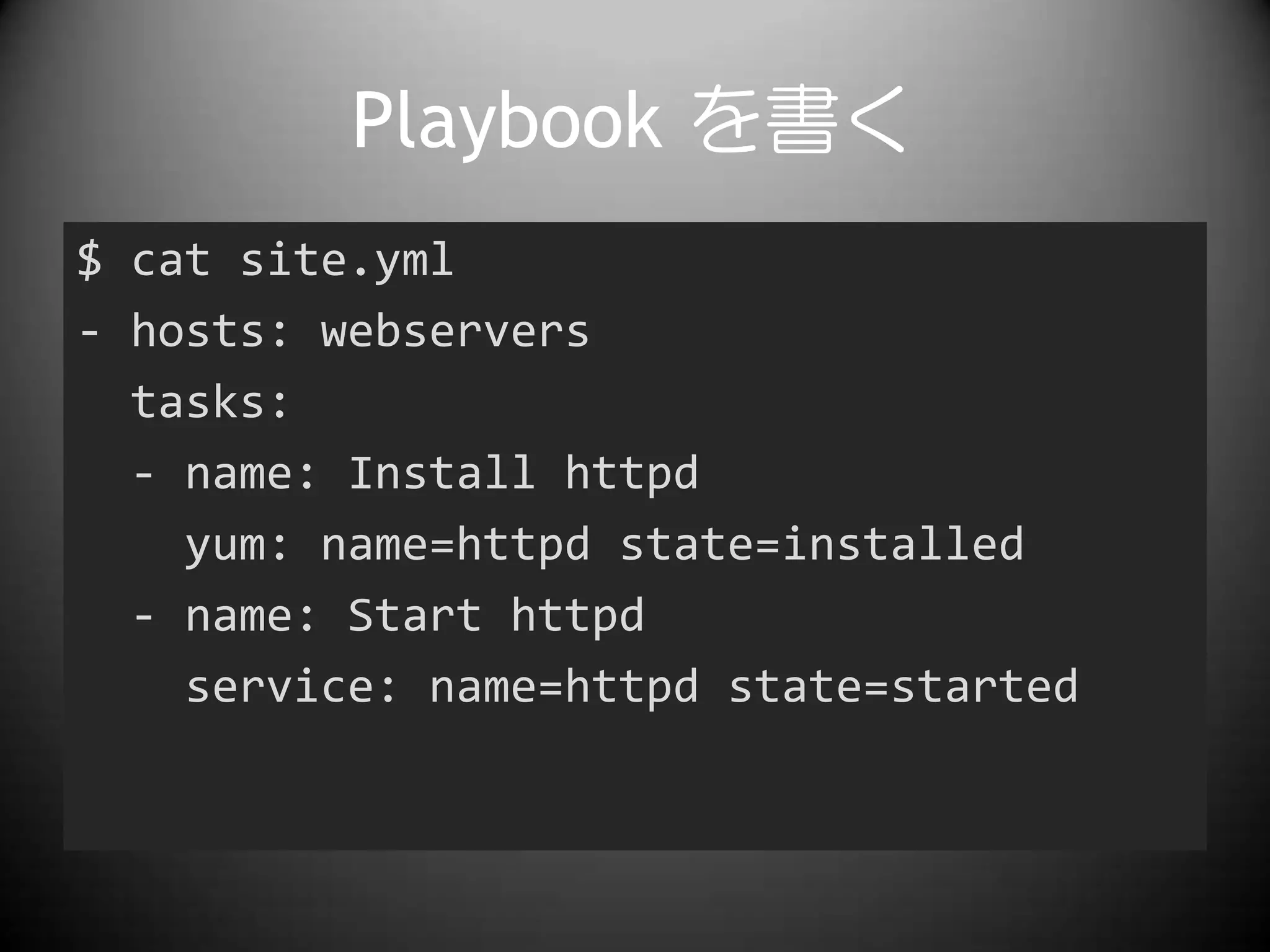 Playbook を書く
$ cat site.yml
- hosts: webservers
tasks:
- name: Install httpd
yum: name=httpd state=installed
- name: Start httpd
service: name=httpd state=started
 
