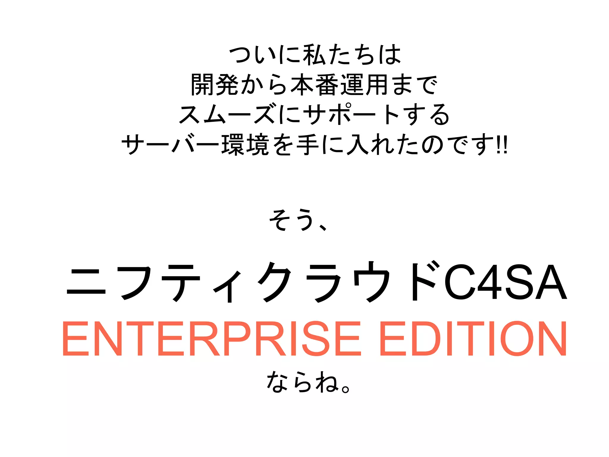 ニフティクラウドC4SA
ENTERPRISE EDITION
ならね。
ついに私たちは
開発から本番運用まで
スムーズにサポートする
サーバー環境を手に入れたのです!!
そう、
 