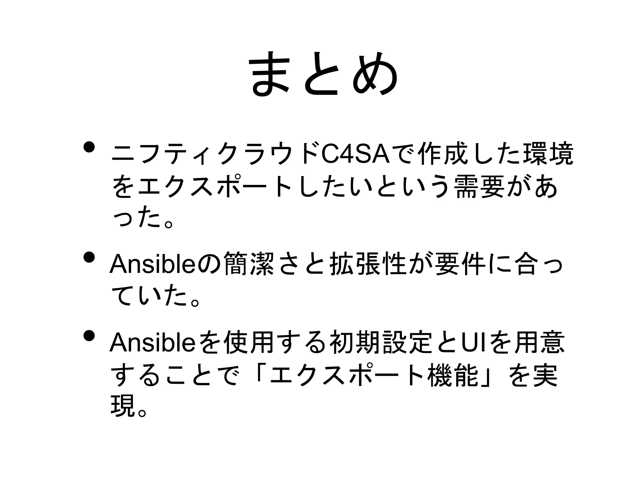 まとめ
• ニフティクラウドC4SAで作成した環境
をエクスポートしたいという需要があ
った。
• Ansibleの簡潔さと拡張性が要件に合っ
ていた。
• Ansibleを使用する初期設定とUIを用意
することで「エクスポート機能」を実
現。
 