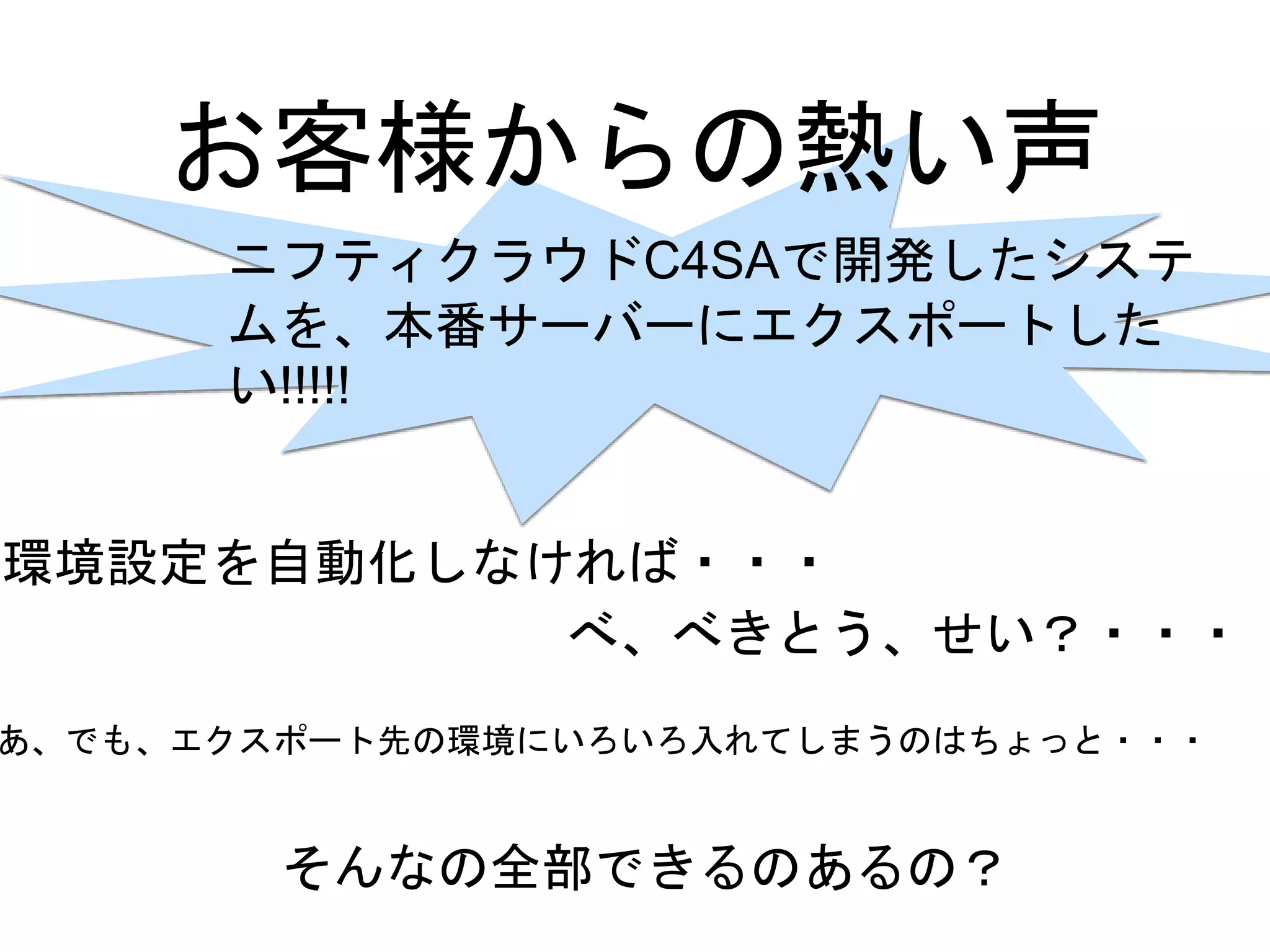お客様からの熱い声
ニフティクラウドC4SAで開発したシステ
ムを、本番サーバーにエクスポートした
い!!!!!
環境設定を自動化しなければ・・・
べ、べきとう、せい？・・・
あ、でも、エクスポート先の環境にいろいろ入れてしまうのはちょっと・・・
そんなの全部できるのあるの？
 