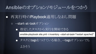 Ansibleのオプション/モジュールをつかう
● 再実行時のPlaybook適用しなおし問題
○ --start-at-taskオプション
■ 指定したタスクから実行を開始できる
●
■ タスクにtagsをつけている場合、--tagsオプションでも
よさそう
ansible-playbook site.yml -i inventory --start-at-task="restart apache2"
 