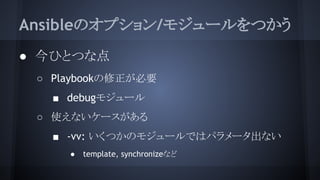 Ansibleのオプション/モジュールをつかう
● 今ひとつな点
○ Playbookの修正が必要
■ debugモジュール
○ 使えないケースがある
■ -vv: いくつかのモジュールではパラメータ出ない
● template, synchronizeなど
 