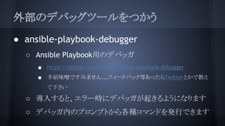 外部のデバッグツールをつかう
● ansible-playbook-debugger
○ Ansible Playbook用のデバッガ
■ https://github.com/ks888/ansible-playbook-debugger
■ 手前味噌ですみません...フィードバック等あったらTwitterとかで教え
て下さい
○ 導入すると、エラー時にデバッガが起きるようになります
○ デバッガ内のプロンプトから各種コマンドを発行できます
 