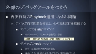 外部のデバッグツールをつかう
● 再実行時のPlaybook適用しなおし問題
○ デバッガ内で問題を修正し、そのまま実行を継続する
■ デバッガのassignコマンド
● モジュールのパラメータを動的に修正
○
■ デバッガのredoコマンド
● エラーが起きたタスクの再実行
 