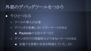 外部のデバッグツールをつかう
● 今ひとつな点
○ ツールの導入が必要
○ デバッガが起動しないエラーケースがある
■ Playbookの文法エラーなど
○ デバッガ内での問題修正ができないケースがある
■ 定義する変数の名前を間違えていた、とか
 