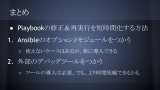 まとめ
● Playbookの修正＆再実行を短時間化する方法
1. Ansibleのオプション/モジュールをつかう
○ 使えないケースはあるが、楽に導入できる
2. 外部のデバッグツールをつかう
○ ツールの導入は必要、でも、より時間短縮できるかも
 