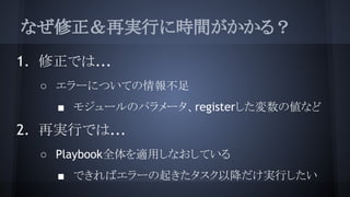 なぜ修正＆再実行に時間がかかる？
1. 修正では...
○ エラーについての情報不足
■ モジュールのパラメータ、registerした変数の値など
2. 再実行では...
○ Playbook全体を適用しなおしている
■ できればエラーの起きたタスク以降だけ実行したい
 